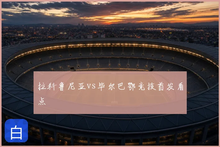 拉科鲁尼亚vs毕尔巴鄂竞技首发看点