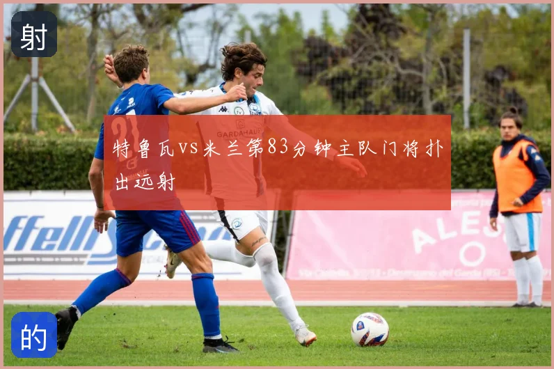 特鲁瓦vs米兰第83分钟主队门将扑出远射